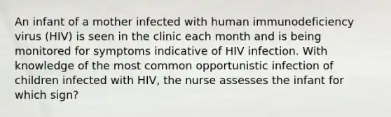 An infant of a mother infected with human immunodeficiency virus (HIV) is seen in the clinic each month and is being monitored for symptoms indicative of HIV infection. With knowledge of the most common opportunistic infection of children infected with HIV, the nurse assesses the infant for which sign?