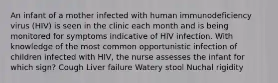 An infant of a mother infected with human immunodeficiency virus (HIV) is seen in the clinic each month and is being monitored for symptoms indicative of HIV infection. With knowledge of the most common opportunistic infection of children infected with HIV, the nurse assesses the infant for which sign? Cough Liver failure Watery stool Nuchal rigidity