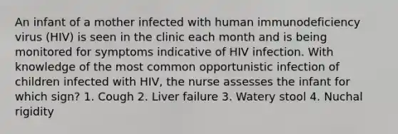 An infant of a mother infected with human immunodeficiency virus (HIV) is seen in the clinic each month and is being monitored for symptoms indicative of HIV infection. With knowledge of the most common opportunistic infection of children infected with HIV, the nurse assesses the infant for which sign? 1. Cough 2. Liver failure 3. Watery stool 4. Nuchal rigidity