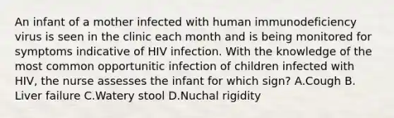 An infant of a mother infected with human immunodeficiency virus is seen in the clinic each month and is being monitored for symptoms indicative of HIV infection. With the knowledge of the most common opportunitic infection of children infected with HIV, the nurse assesses the infant for which sign? A.Cough B. Liver failure C.Watery stool D.Nuchal rigidity