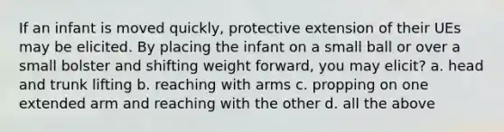 If an infant is moved quickly, protective extension of their UEs may be elicited. By placing the infant on a small ball or over a small bolster and shifting weight forward, you may elicit? a. head and trunk lifting b. reaching with arms c. propping on one extended arm and reaching with the other d. all the above