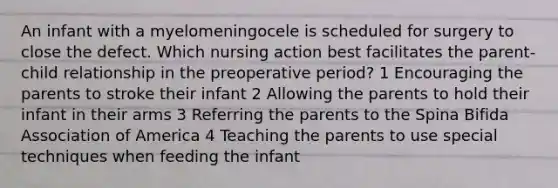 An infant with a myelomeningocele is scheduled for surgery to close the defect. Which nursing action best facilitates the parent-child relationship in the preoperative period? 1 Encouraging the parents to stroke their infant 2 Allowing the parents to hold their infant in their arms 3 Referring the parents to the Spina Bifida Association of America 4 Teaching the parents to use special techniques when feeding the infant