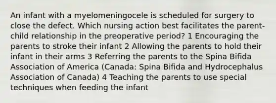 An infant with a myelomeningocele is scheduled for surgery to close the defect. Which nursing action best facilitates the parent-child relationship in the preoperative period? 1 Encouraging the parents to stroke their infant 2 Allowing the parents to hold their infant in their arms 3 Referring the parents to the Spina Bifida Association of America (Canada: Spina Bifida and Hydrocephalus Association of Canada) 4 Teaching the parents to use special techniques when feeding the infant