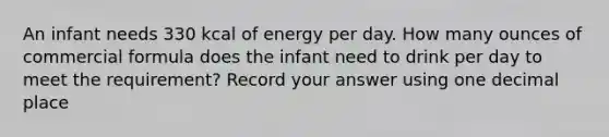 An infant needs 330 kcal of energy per day. How many ounces of commercial formula does the infant need to drink per day to meet the requirement? Record your answer using one decimal place