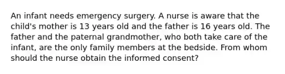 An infant needs emergency surgery. A nurse is aware that the child's mother is 13 years old and the father is 16 years old. The father and the paternal grandmother, who both take care of the infant, are the only family members at the bedside. From whom should the nurse obtain the informed consent?