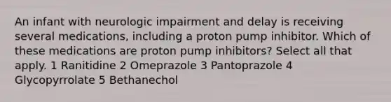 An infant with neurologic impairment and delay is receiving several medications, including a proton pump inhibitor. Which of these medications are proton pump inhibitors? Select all that apply. 1 Ranitidine 2 Omeprazole 3 Pantoprazole 4 Glycopyrrolate 5 Bethanechol