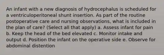 An infant with a new diagnosis of hydrocephalus is scheduled for a ventriculoperitoneal shunt insertion. As part of the routine postoperative care and nursing observations, what is included in the plan of care? (Select all that apply) a. Assess infant for pain b. Keep the head of the bed elevated c. Monitor intake and output d. Position the infant on the operative side e. Observe for abdominal distention