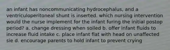 an infant has noncommunicating hydrocephalus, and a ventriculoperitoneal shunt is inserted. which nursing intervention would the nurse implement for the infant furing the initial postop period? a. change dressing when soiled b. offer infant fluids to increase fluid intake c. place infant flat with head on unaffected sie d. encourage parents to hold infant to prevent crying