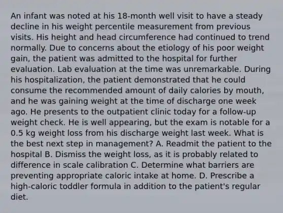 An infant was noted at his 18-month well visit to have a steady decline in his weight percentile measurement from previous visits. His height and head circumference had continued to trend normally. Due to concerns about the etiology of his poor weight gain, the patient was admitted to the hospital for further evaluation. Lab evaluation at the time was unremarkable. During his hospitalization, the patient demonstrated that he could consume the recommended amount of daily calories by mouth, and he was gaining weight at the time of discharge one week ago. He presents to the outpatient clinic today for a follow-up weight check. He is well appearing, but the exam is notable for a 0.5 kg weight loss from his discharge weight last week. What is the best next step in management? A. Readmit the patient to the hospital B. Dismiss the weight loss, as it is probably related to difference in scale calibration C. Determine what barriers are preventing appropriate caloric intake at home. D. Prescribe a high-caloric toddler formula in addition to the patient's regular diet.