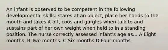 An infant is observed to be competent in the following developmental skills: stares at an object, place her hands to the mouth and takes it off, coos and gargles when talk to and sustains part of her own weight when held to in a standing position. The nurse correctly assessed infant's age as... A Eight months. B Two months. C Six months D Four months