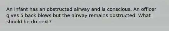 An infant has an obstructed airway and is conscious. An officer gives 5 back blows but the airway remains obstructed. What should he do next?