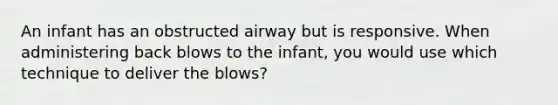 An infant has an obstructed airway but is responsive. When administering back blows to the infant, you would use which technique to deliver the blows?