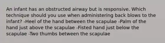 An infant has an obstructed airway but is responsive. Which technique should you use when administering back blows to the infant? -Heel of the hand between the scapulae -Palm of the hand just above the scapulae -Fisted hand just below the scapulae -Two thumbs between the scapulae