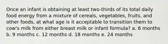 Once an infant is obtaining at least two-thirds of its total daily food energy from a mixture of cereals, vegetables, fruits, and other foods, at what age is it acceptable to transition them to cow's milk from either breast milk or infant formula? a. 6 months b. 9 months c. 12 months d. 18 months e. 24 months