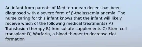 An infant from parents of Mediterranean decent has been diagnosed with a severe form of β-thalassemia anemia. The nurse caring for this infant knows that the infant will likely receive which of the following medical treatments? A) Transfusion therapy B) Iron sulfate supplements C) Stem cell transplant D) Warfarin, a blood thinner to decrease clot formation