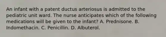 An infant with a patent ductus arteriosus is admitted to the pediatric unit ward. The nurse anticipates which of the following medications will be given to the infant? A. Prednisone. B. Indomethacin. C. Penicillin. D. Albuterol.