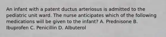 An infant with a patent ductus arteriosus is admitted to the pediatric unit ward. The nurse anticipates which of the following medications will be given to the infant? A. Prednisone B. Ibuprofen C. Penicillin D. Albuterol