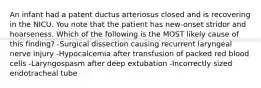 An infant had a patent ductus arteriosus closed and is recovering in the NICU. You note that the patient has new-onset stridor and hoarseness. Which of the following is the MOST likely cause of this finding? -Surgical dissection causing recurrent laryngeal nerve injury -Hypocalcemia after transfusion of packed red blood cells -Laryngospasm after deep extubation -Incorrectly sized endotracheal tube