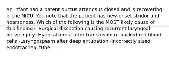 An infant had a patent ductus arteriosus closed and is recovering in the NICU. You note that the patient has new-onset stridor and hoarseness. Which of the following is the MOST likely cause of this finding? -Surgical dissection causing recurrent laryngeal nerve injury -Hypocalcemia after transfusion of packed red blood cells -Laryngospasm after deep extubation -Incorrectly sized endotracheal tube