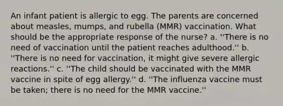 An infant patient is allergic to egg. The parents are concerned about measles, mumps, and rubella (MMR) vaccination. What should be the appropriate response of the nurse? a. ''There is no need of vaccination until the patient reaches adulthood.'' b. ''There is no need for vaccination, it might give severe allergic reactions.'' c. ''The child should be vaccinated with the MMR vaccine in spite of egg allergy.'' d. ''The influenza vaccine must be taken; there is no need for the MMR vaccine.''