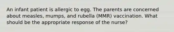 An infant patient is allergic to egg. The parents are concerned about measles, mumps, and rubella (MMR) vaccination. What should be the appropriate response of the nurse?