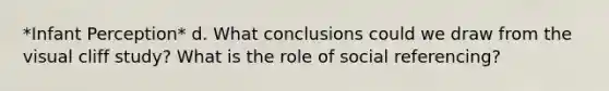 *Infant Perception* d. What conclusions could we draw from the visual cliff study? What is the role of social referencing?