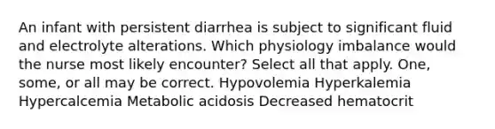 An infant with persistent diarrhea is subject to significant fluid and electrolyte alterations. Which physiology imbalance would the nurse most likely encounter? Select all that apply. One, some, or all may be correct. Hypovolemia Hyperkalemia Hypercalcemia Metabolic acidosis Decreased hematocrit