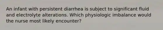 An infant with persistent diarrhea is subject to significant fluid and electrolyte alterations. Which physiologic imbalance would the nurse most likely encounter?