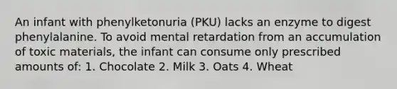 An infant with phenylketonuria (PKU) lacks an enzyme to digest phenylalanine. To avoid mental retardation from an accumulation of toxic materials, the infant can consume only prescribed amounts of: 1. Chocolate 2. Milk 3. Oats 4. Wheat