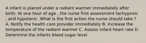 A infant is placed under a radiant warmer immediately after birth. At one hour of age , the nurse first assessment tachypneic , and hypotonic .What is the first action the nurse should take ? A. Notify the health care provider immediately B. Increase the temperature of the radiant warmer C. Assess infant heart rate D. Determine the infants blood sugar level