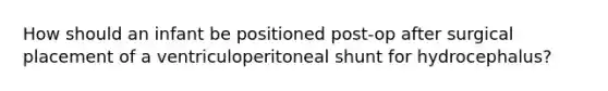 How should an infant be positioned post-op after surgical placement of a ventriculoperitoneal shunt for hydrocephalus?