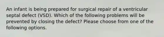 An infant is being prepared for surgical repair of a ventricular septal defect (VSD). Which of the following problems will be prevented by closing the defect? Please choose from one of the following options.