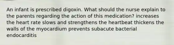 An infant is prescribed digoxin. What should the nurse explain to the parents regarding the action of this medication? increases the heart rate slows and strengthens the heartbeat thickens the walls of the myocardium prevents subacute bacterial endocarditis