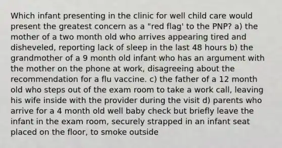 Which infant presenting in the clinic for well child care would present the greatest concern as a "red flag' to the PNP? a) the mother of a two month old who arrives appearing tired and disheveled, reporting lack of sleep in the last 48 hours b) the grandmother of a 9 month old infant who has an argument with the mother on the phone at work, disagreeing about the recommendation for a flu vaccine. c) the father of a 12 month old who steps out of the exam room to take a work call, leaving his wife inside with the provider during the visit d) parents who arrive for a 4 month old well baby check but briefly leave the infant in the exam room, securely strapped in an infant seat placed on the floor, to smoke outside