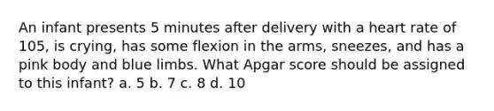 An infant presents 5 minutes after delivery with a heart rate of 105, is crying, has some flexion in the arms, sneezes, and has a pink body and blue limbs. What Apgar score should be assigned to this infant? a. 5 b. 7 c. 8 d. 10