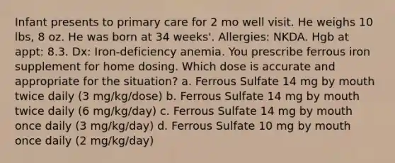 Infant presents to primary care for 2 mo well visit. He weighs 10 lbs, 8 oz. He was born at 34 weeks'. Allergies: NKDA. Hgb at appt: 8.3. Dx: Iron-deficiency anemia. You prescribe ferrous iron supplement for home dosing. Which dose is accurate and appropriate for the situation? a. Ferrous Sulfate 14 mg by mouth twice daily (3 mg/kg/dose) b. Ferrous Sulfate 14 mg by mouth twice daily (6 mg/kg/day) c. Ferrous Sulfate 14 mg by mouth once daily (3 mg/kg/day) d. Ferrous Sulfate 10 mg by mouth once daily (2 mg/kg/day)