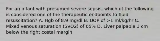 For an infant with presumed severe sepsis, which of the following is considered one of the therapeutic endpoints to fluid resuscitation? A. Hgb of 8.9 mg/dl B. UOP of >1 ml/kg/hr C. Mixed venous saturation (SVO2) of 65% D. Liver palpable 3 cm below the right costal margin