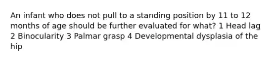 An infant who does not pull to a standing position by 11 to 12 months of age should be further evaluated for what? 1 Head lag 2 Binocularity 3 Palmar grasp 4 Developmental dysplasia of the hip