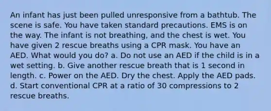 An infant has just been pulled unresponsive from a bathtub. The scene is safe. You have taken standard precautions. EMS is on the way. The infant is not breathing, and the chest is wet. You have given 2 rescue breaths using a CPR mask. You have an AED. What would you do? a. Do not use an AED if the child is in a wet setting. b. Give another rescue breath that is 1 second in length. c. Power on the AED. Dry the chest. Apply the AED pads. d. Start conventional CPR at a ratio of 30 compressions to 2 rescue breaths.