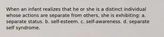 When an infant realizes that he or she is a distinct individual whose actions are separate from others, she is exhibiting: a. separate status. b. self-esteem. c. self-awareness. d. separate self syndrome.