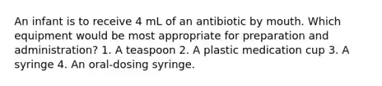 An infant is to receive 4 mL of an antibiotic by mouth. Which equipment would be most appropriate for preparation and administration? 1. A teaspoon 2. A plastic medication cup 3. A syringe 4. An oral-dosing syringe.