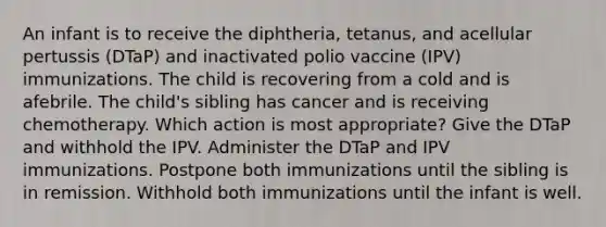 An infant is to receive the diphtheria, tetanus, and acellular pertussis (DTaP) and inactivated polio vaccine (IPV) immunizations. The child is recovering from a cold and is afebrile. The child's sibling has cancer and is receiving chemotherapy. Which action is most appropriate? Give the DTaP and withhold the IPV. Administer the DTaP and IPV immunizations. Postpone both immunizations until the sibling is in remission. Withhold both immunizations until the infant is well.