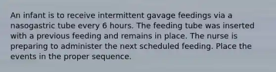 An infant is to receive intermittent gavage feedings via a nasogastric tube every 6 hours. The feeding tube was inserted with a previous feeding and remains in place. The nurse is preparing to administer the next scheduled feeding. Place the events in the proper sequence.