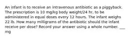 An infant is to receive an intravenous antibiotic as a piggyback. The prescription is 10 mg/kg body weight/24 hr, to be administered in equal doses every 12 hours. The infant weighs 22 lb. How many milligrams of the antibiotic should the infant receive per dose? Record your answer using a whole number. ___ mg