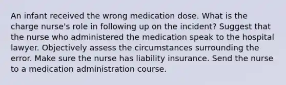 An infant received the wrong medication dose. What is the charge nurse's role in following up on the incident? Suggest that the nurse who administered the medication speak to the hospital lawyer. Objectively assess the circumstances surrounding the error. Make sure the nurse has liability insurance. Send the nurse to a medication administration course.