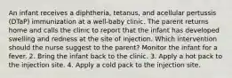 An infant receives a diphtheria, tetanus, and acellular pertussis (DTaP) immunization at a well-baby clinic. The parent returns home and calls the clinic to report that the infant has developed swelling and redness at the site of injection. Which intervention should the nurse suggest to the parent? Monitor the infant for a fever. 2. Bring the infant back to the clinic. 3. Apply a hot pack to the injection site. 4. Apply a cold pack to the injection site.