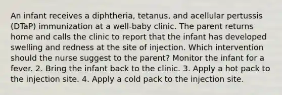 An infant receives a diphtheria, tetanus, and acellular pertussis (DTaP) immunization at a well-baby clinic. The parent returns home and calls the clinic to report that the infant has developed swelling and redness at the site of injection. Which intervention should the nurse suggest to the parent? Monitor the infant for a fever. 2. Bring the infant back to the clinic. 3. Apply a hot pack to the injection site. 4. Apply a cold pack to the injection site.