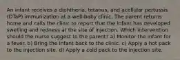 An infant receives a diphtheria, tetanus, and acellular pertussis (DTaP) immunization at a well-baby clinic. The parent returns home and calls the clinic to report that the infant has developed swelling and redness at the site of injection. Which intervention should the nurse suggest to the parent? a) Monitor the infant for a fever. b) Bring the infant back to the clinic. c) Apply a hot pack to the injection site. d) Apply a cold pack to the injection site.