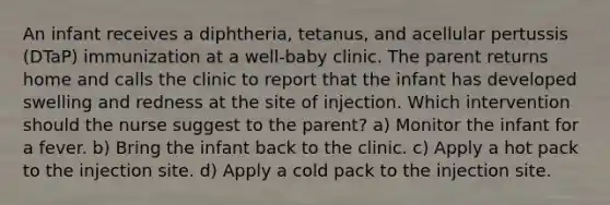 An infant receives a diphtheria, tetanus, and acellular pertussis (DTaP) immunization at a well-baby clinic. The parent returns home and calls the clinic to report that the infant has developed swelling and redness at the site of injection. Which intervention should the nurse suggest to the parent? a) Monitor the infant for a fever. b) Bring the infant back to the clinic. c) Apply a hot pack to the injection site. d) Apply a cold pack to the injection site.