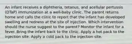 An infant receives a diphtheria, tetanus, and acellular pertussis (DTaP) immunization at a well-baby clinic. The parent returns home and calls the clinic to report that the infant has developed swelling and redness at the site of injection. Which intervention should the nurse suggest to the parent? Monitor the infant for a fever. Bring the infant back to the clinic. Apply a hot pack to the injection site. Apply a cold pack to the injection site.